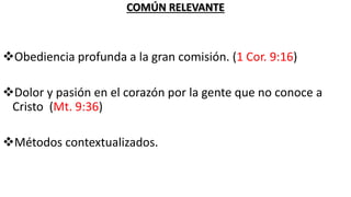 COMÚN RELEVANTE
Obediencia profunda a la gran comisión. (1 Cor. 9:16)
Dolor y pasión en el corazón por la gente que no conoce a
Cristo (Mt. 9:36)
Métodos contextualizados.
 