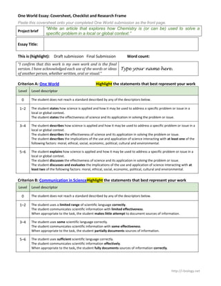 One World Essay: Coversheet, Checklist and Research Frame
Paste this coversheet onto your completed One World submission as the front page.
                 “Write an article that explores how Chemistry is (or can be) used to solve a
Project brief
                 specific problem in a local or global context.”

Essay Title:

This is (highlight):   Draft submission Final Submission                  Word count:
“I confirm that this work is my own work and is the final
version. I have acknowledged each use of the words or ideas Type your name here.
of another person, whether written, oral or visual.”

Criterion A: One World                              Highlight the statements that best represent your work
Level   Level descriptor

  0     The student does not reach a standard described by any of the descriptors below.

 1–2    The student states how science is applied and how it may be used to address a specific problem or issue in a
        local or global context.
        The student states the effectiveness of science and its application in solving the problem or issue.

 3–4    The student describes how science is applied and how it may be used to address a specific problem or issue in a
        local or global context.
        The student describes the effectiveness of science and its application in solving the problem or issue.
        The student describes the implications of the use and application of science interacting with at least one of the
        following factors: moral, ethical, social, economic, political, cultural and environmental.

 5–6    The student explains how science is applied and how it may be used to address a specific problem or issue in a
        local or global context.
        The student discusses the effectiveness of science and its application in solving the problem or issue.
        The student discusses and evaluates the implications of the use and application of science interacting with at
        least two of the following factors: moral, ethical, social, economic, political, cultural and environmental.


Criterion B: Communication in ScienceHighlight the statements that best represent your work
Level   Level descriptor

  0     The student does not reach a standard described by any of the descriptors below.

 1–2    The student uses a limited range of scientific language correctly.
        The student communicates scientific information with limited effectiveness.
        When appropriate to the task, the student makes little attempt to document sources of information.

 3–4    The student uses some scientific language correctly.
        The student communicates scientific information with some effectiveness.
        When appropriate to the task, the student partially documents sources of information.

 5–6    The student uses sufficient scientific language correctly.
        The student communicates scientific information effectively.
        When appropriate to the task, the student fully documents sources of information correctly.




                                                                                                        http://i-biology.net
 