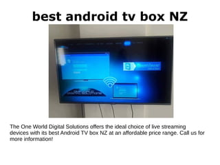 best android tv box NZ
The One World Digital Solutions offers the ideal choice of live streaming
devices with its best Android TV box NZ at an affordable price range. Call us for
more information!
 