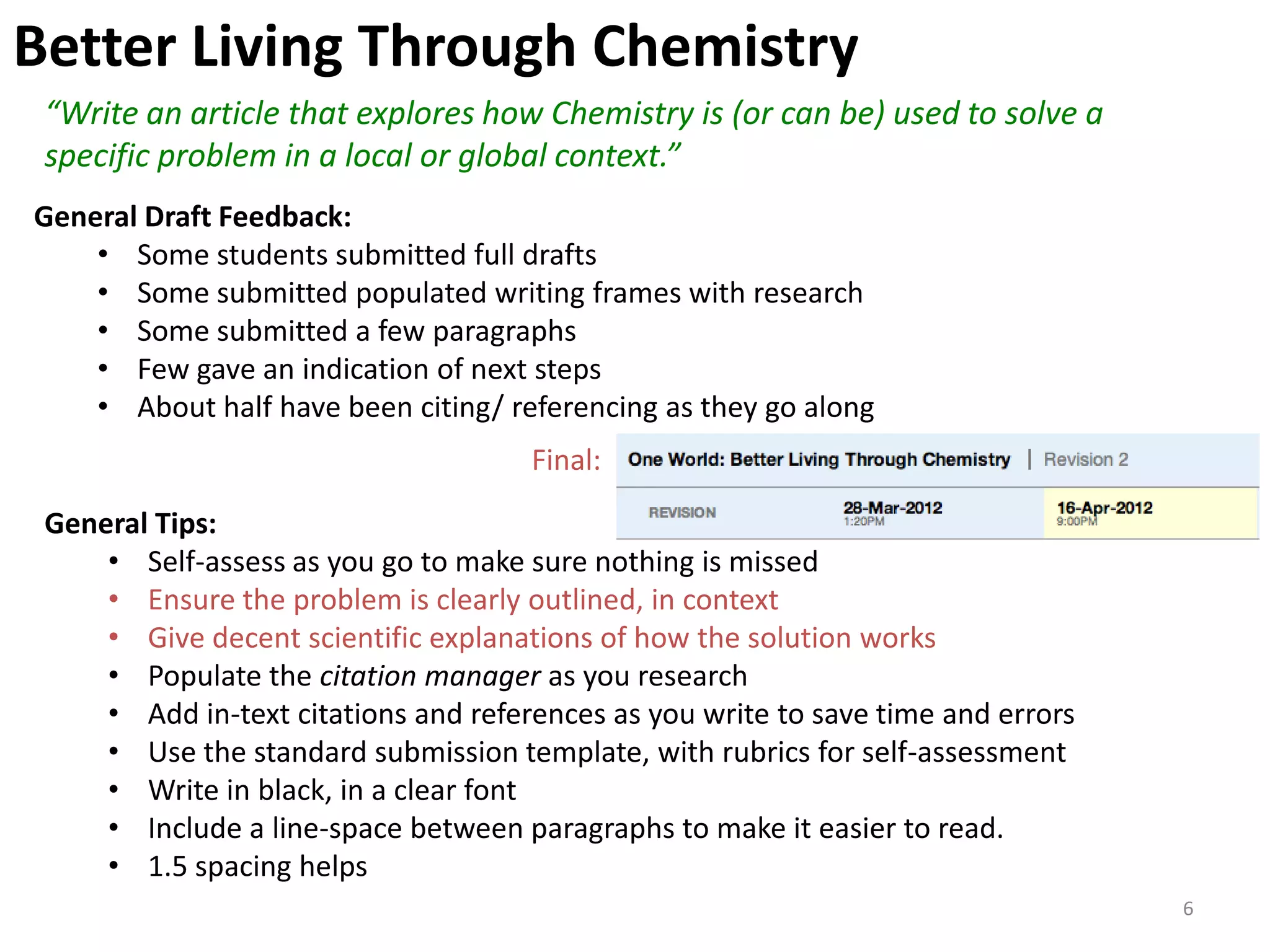 Better Living Through Chemistry
 “Write an article that explores how Chemistry is (or can be) used to solve a
 specific problem in a local or global context.”
General Draft Feedback:
    • Some students submitted full drafts
    • Some submitted populated writing frames with research
    • Some submitted a few paragraphs
    • Few gave an indication of next steps
    • About half have been citing/ referencing as they go along
                                      Final:

 General Tips:
     • Self-assess as you go to make sure nothing is missed
     • Ensure the problem is clearly outlined, in context
     • Give decent scientific explanations of how the solution works
     • Populate the citation manager as you research
     • Add in-text citations and references as you write to save time and errors
     • Use the standard submission template, with rubrics for self-assessment
     • Write in black, in a clear font
     • Include a line-space between paragraphs to make it easier to read.
     • 1.5 spacing helps
                                                                                   6
 