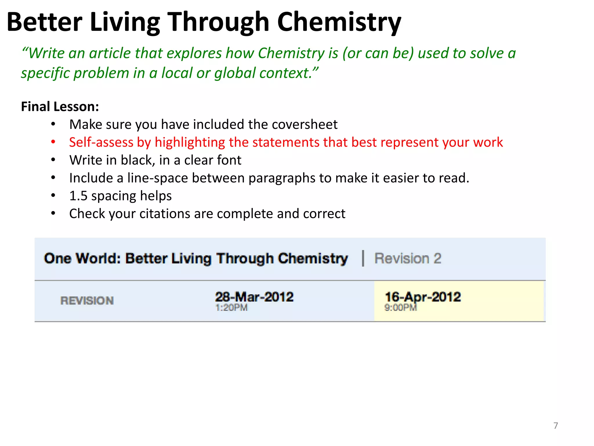 Better Living Through Chemistry
 “Write an article that explores how Chemistry is (or can be) used to solve a
 specific problem in a local or global context.”

 Final Lesson:
      • Make sure you have included the coversheet
      • Self-assess by highlighting the statements that best represent your work
      • Write in black, in a clear font
      • Include a line-space between paragraphs to make it easier to read.
      • 1.5 spacing helps
      • Check your citations are complete and correct




                                                                                   7
 