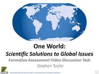 One World:
Scientific Solutions to Global Issues
 Formative Assessment Video Discussion Task
               Stephen Taylor
 Blue world map from Clker free clipart: http://www.clker.com/clipart-13513.html
 