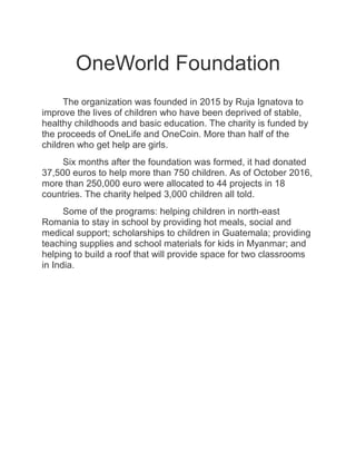 OneWorld Foundation
The organization was founded in 2015 by Ruja Ignatova to
improve the lives of children who have been deprived of stable,
healthy childhoods and basic education. The charity is funded by
the proceeds of OneLife and OneCoin. More than half of the
children who get help are girls.
Six months after the foundation was formed, it had donated
37,500 euros to help more than 750 children. As of October 2016,
more than 250,000 euro were allocated to 44 projects in 18
countries. The charity helped 3,000 children all told.
Some of the programs: helping children in north-east
Romania to stay in school by providing hot meals, social and
medical support; scholarships to children in Guatemala; providing
teaching supplies and school materials for kids in Myanmar; and
helping to build a roof that will provide space for two classrooms
in India.
 