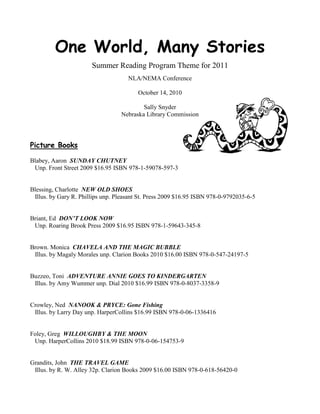 One World, Many Stories
                       Summer Reading Program Theme for 2011
                                     NLA/NEMA Conference

                                         October 14, 2010

                                          Sally Snyder
                                  Nebraska Library Commission



Picture Books

Blabey, Aaron SUNDAY CHUTNEY
 Unp. Front Street 2009 $16.95 ISBN 978-1-59078-597-3


Blessing, Charlotte NEW OLD SHOES
 Illus. by Gary R. Phillips unp. Pleasant St. Press 2009 $16.95 ISBN 978-0-9792035-6-5


Briant, Ed DON’T LOOK NOW
 Unp. Roaring Brook Press 2009 $16.95 ISBN 978-1-59643-345-8


Brown. Monica CHAVELA AND THE MAGIC BUBBLE
 Illus. by Magaly Morales unp. Clarion Books 2010 $16.00 ISBN 978-0-547-24197-5


Buzzeo, Toni ADVENTURE ANNIE GOES TO KINDERGARTEN
 Illus. by Amy Wummer unp. Dial 2010 $16.99 ISBN 978-0-8037-3358-9


Crowley, Ned NANOOK & PRYCE: Gone Fishing
 Illus. by Larry Day unp. HarperCollins $16.99 ISBN 978-0-06-1336416


Foley, Greg WILLOUGHBY & THE MOON
 Unp. HarperCollins 2010 $18.99 ISBN 978-0-06-154753-9


Grandits, John THE TRAVEL GAME
 Illus. by R. W. Alley 32p. Clarion Books 2009 $16.00 ISBN 978-0-618-56420-0
 