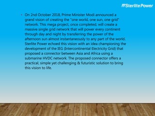 • On 2nd October 2018, Prime Minister Modi announced a
grand vision of creating the "one world, one sun, one grid"
network. This mega project, once completed, will create a
massive single grid network that will power every continent
through day and night by transferring the power of the
afternoon sun almost instantaneously to any part of the world.
Sterlite Power echoed this vision with an idea championing the
development of the IEG (Intercontinental Electricity Grid) that
proposed a connector between Asia and Africa using a
submarine HVDC network. The proposed connector offers a
practical, simple yet challenging & futuristic solution to bring
this vision to life.
 