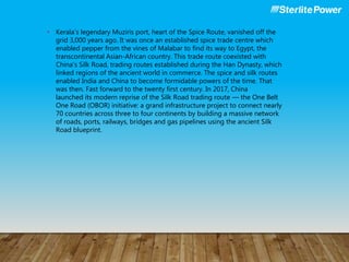 • Kerala’s legendary Muziris port, heart of the Spice Route, vanished off the
grid 3,000 years ago. It was once an established spice trade centre which
enabled pepper from the vines of Malabar to find its way to Egypt, the
transcontinental Asian-African country. This trade route coexisted with
China’s Silk Road, trading routes established during the Han Dynasty, which
linked regions of the ancient world in commerce. The spice and silk routes
enabled India and China to become formidable powers of the time. That
was then. Fast forward to the twenty first century. In 2017, China
launched its modern reprise of the Silk Road trading route — the One Belt
One Road (OBOR) initiative: a grand infrastructure project to connect nearly
70 countries across three to four continents by building a massive network
of roads, ports, railways, bridges and gas pipelines using the ancient Silk
Road blueprint.
 