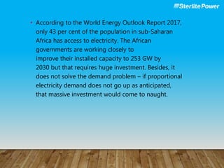 • According to the World Energy Outlook Report 2017,
only 43 per cent of the population in sub-Saharan
Africa has access to electricity. The African
governments are working closely to
improve their installed capacity to 253 GW by
2030 but that requires huge investment. Besides, it
does not solve the demand problem – if proportional
electricity demand does not go up as anticipated,
that massive investment would come to naught.
 