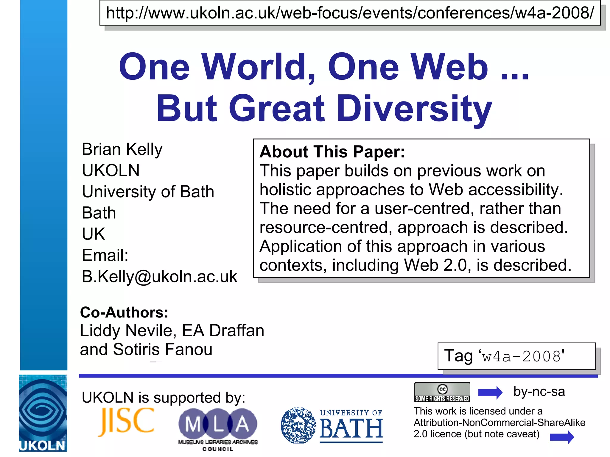 One World, One Web ...  But Great Diversity  Brian Kelly UKOLN University of Bath Bath UK Email: [email_address] UKOLN is supported by: About This Paper:  This paper builds on previous work on holistic approaches to Web accessibility.  The need for a user-centred, rather than resource-centred, approach is described. Application of this approach in various contexts, including Web 2.0, is described. http://www.ukoln.ac.uk/web-focus/events/conferences/w4a-2008/ This work is licensed under a Attribution-NonCommercial-ShareAlike 2.0 licence (but note caveat) Tag ‘ w4a-2008 ' Co-Authors:  Liddy Nevile, EA Draffan  and Sotiris Fanou by-nc-sa 