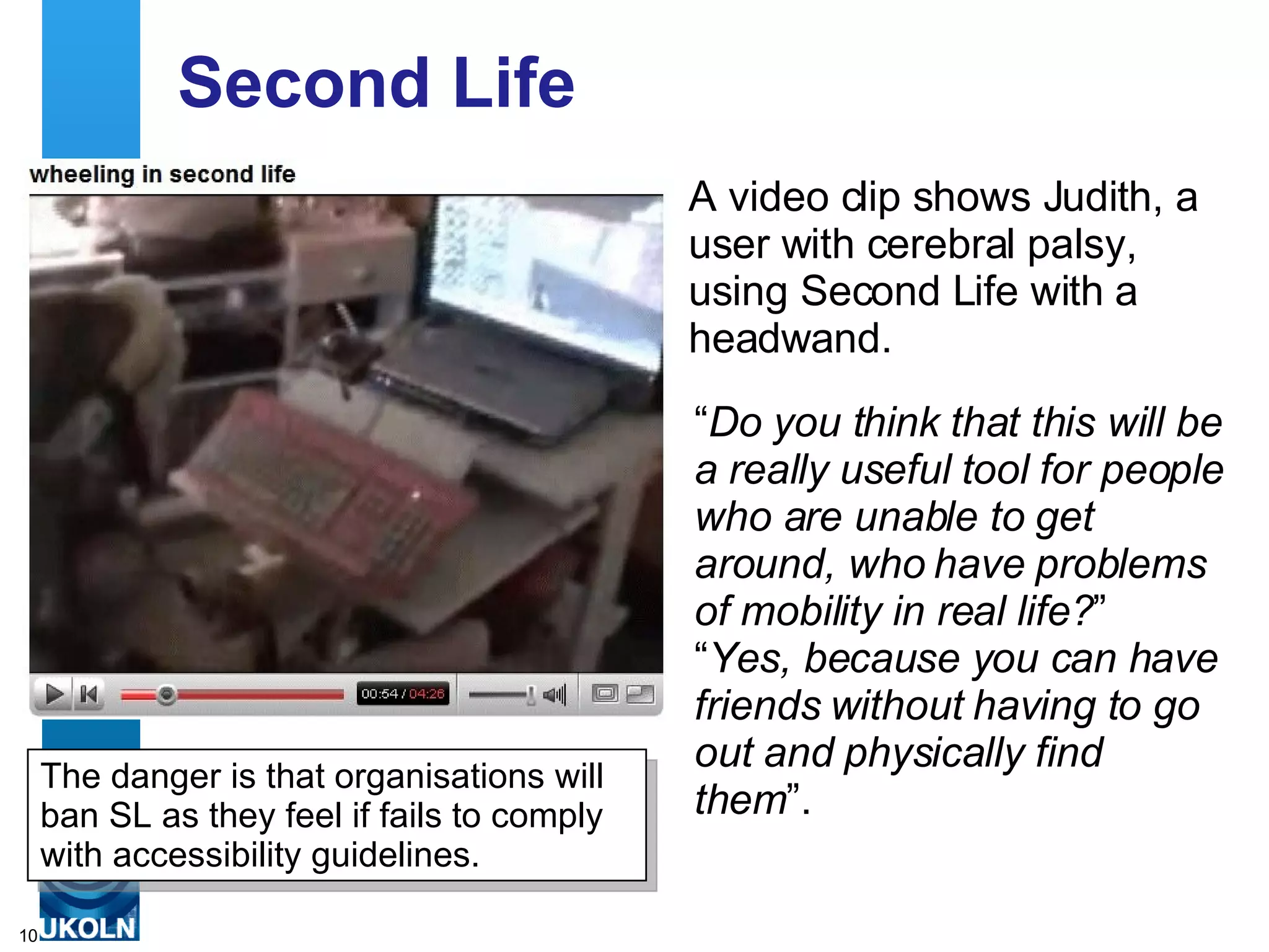 Second Life A video clip shows Judith, a user with cerebral palsy, using Second Life with a headwand.  “ Do you think that this will be a really useful tool for people who are unable to get around, who have problems of mobility in real life? ”  “ Yes, because you can have friends without having to go out and physically find them ”.  The danger is that organisations will ban SL as they feel if fails to comply with accessibility guidelines. 