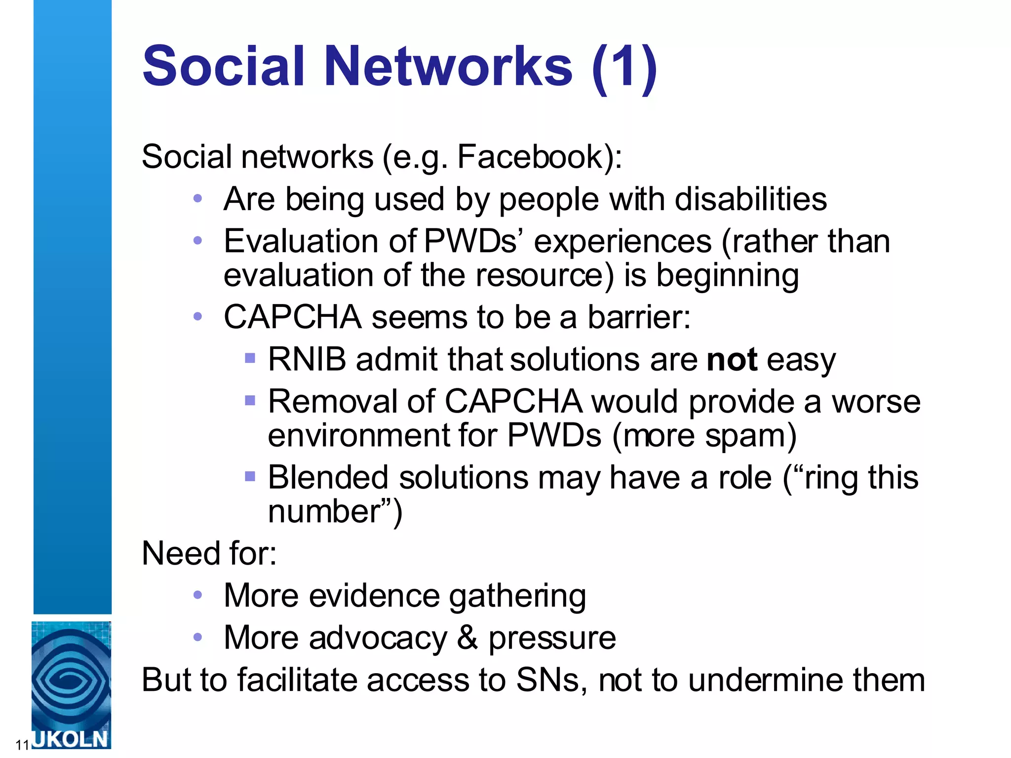 Social Networks (1) Social networks (e.g. Facebook): Are being used by people with disabilities Evaluation of PWDs’ experiences (rather than evaluation of the resource) is beginning CAPCHA seems to be a barrier: RNIB admit that solutions are  not  easy Removal of CAPCHA would provide a worse environment for PWDs (more spam) Blended solutions may have a role (“ring this number”) Need for: More evidence gathering More advocacy & pressure But to facilitate access to SNs, not to undermine them 