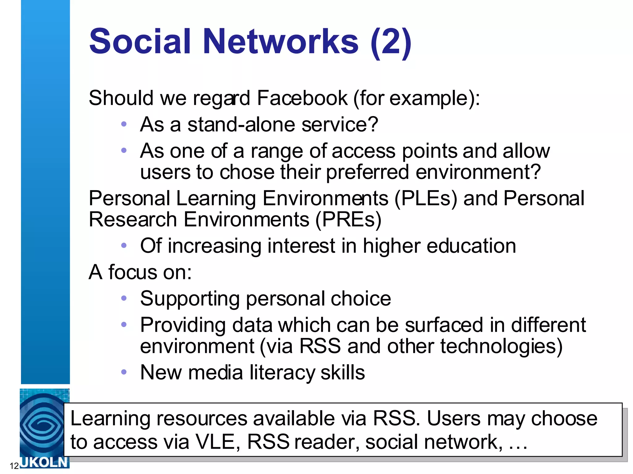 Social Networks (2) Should we regard Facebook (for example): As a stand-alone service? As one of a range of access points and allow users to chose their preferred environment?  Personal Learning Environments (PLEs) and Personal Research Environments (PREs)  Of increasing interest in higher education  A focus on: Supporting personal choice Providing data which can be surfaced in different environment (via RSS and other technologies)  New media literacy skills Learning resources available via RSS. Users may choose to access via VLE, RSS reader, social network, … 