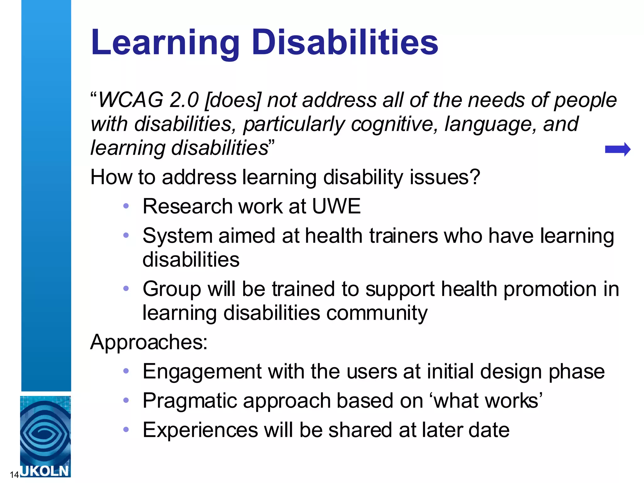 Learning Disabilities “ WCAG 2.0 [does] not address all of the needs of people with disabilities, particularly cognitive, language, and learning disabilities ” How to address learning disability issues? Research work at UWE System aimed at health trainers who have learning disabilities Group will be trained to support health promotion in learning disabilities community Approaches: Engagement with the users at initial design phase Pragmatic approach based on ‘what works’ Experiences will be shared at later date 