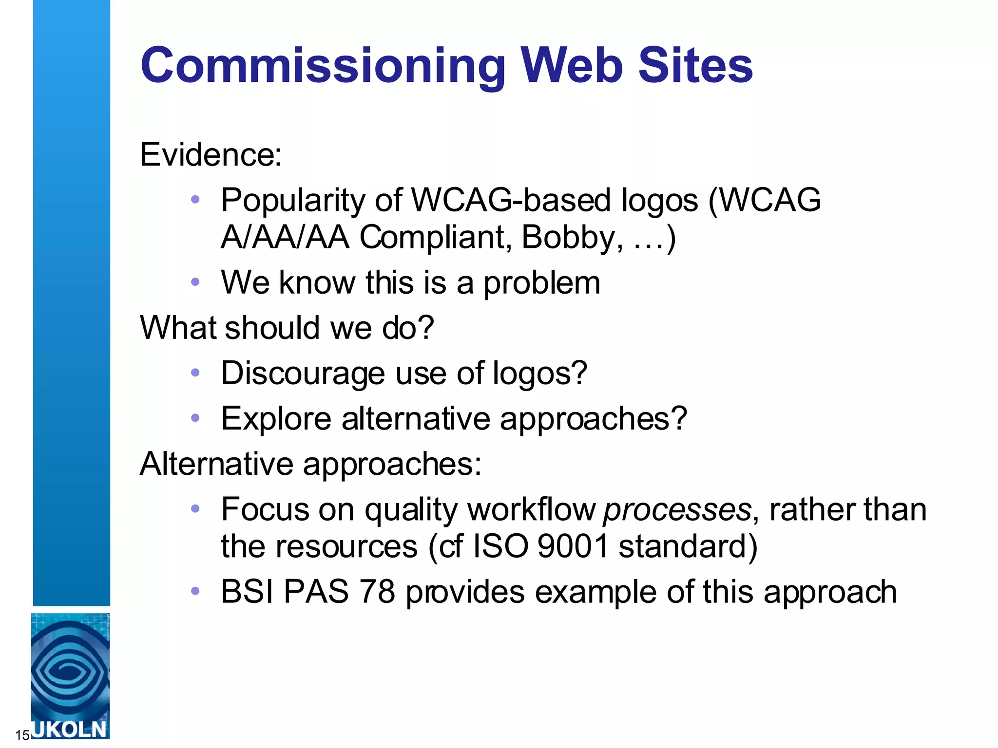 Commissioning Web Sites Evidence: Popularity of WCAG-based logos (WCAG A/AA/AA Compliant, Bobby, …) We know this is a problem What should we do? Discourage use of logos? Explore alternative approaches? Alternative approaches: Focus on quality workflow  processes , rather than the resources (cf ISO 9001 standard) BSI PAS 78 provides example of this approach  
