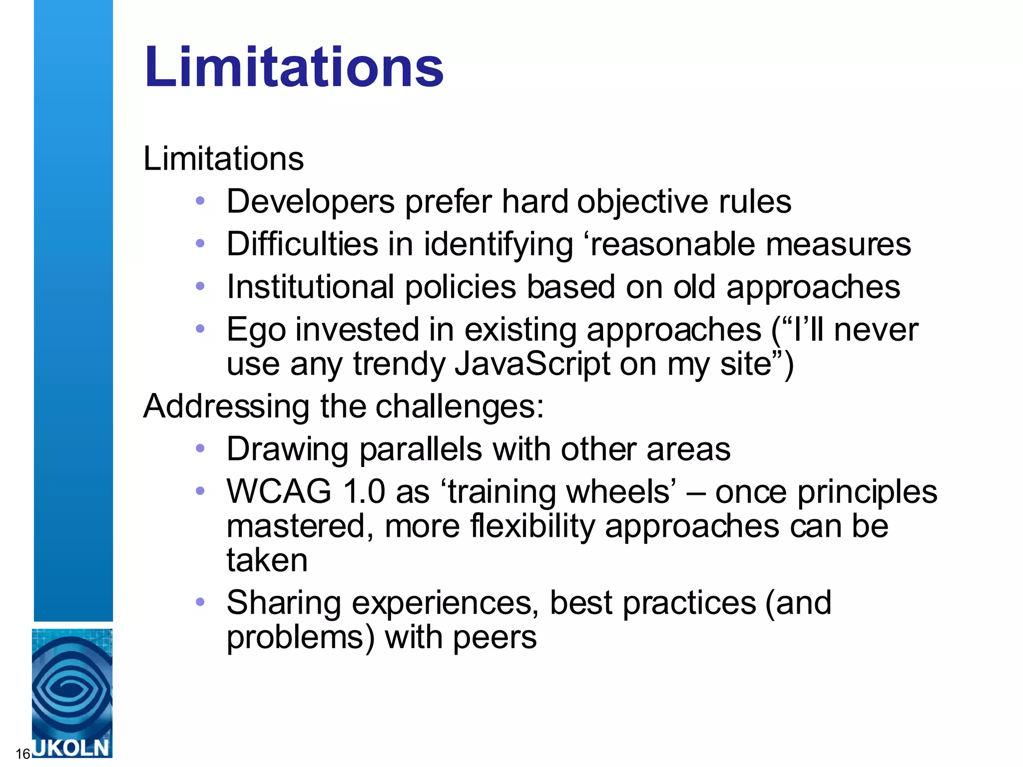 Limitations Limitations Developers prefer hard objective rules Difficulties in identifying ‘reasonable measures Institutional policies based on old approaches Ego invested in existing approaches (“I’ll never use any trendy JavaScript on my site”) Addressing the challenges: Drawing parallels with other areas WCAG 1.0 as ‘training wheels’ – once principles mastered, more flexibility approaches can be taken Sharing experiences, best practices (and problems) with peers 
