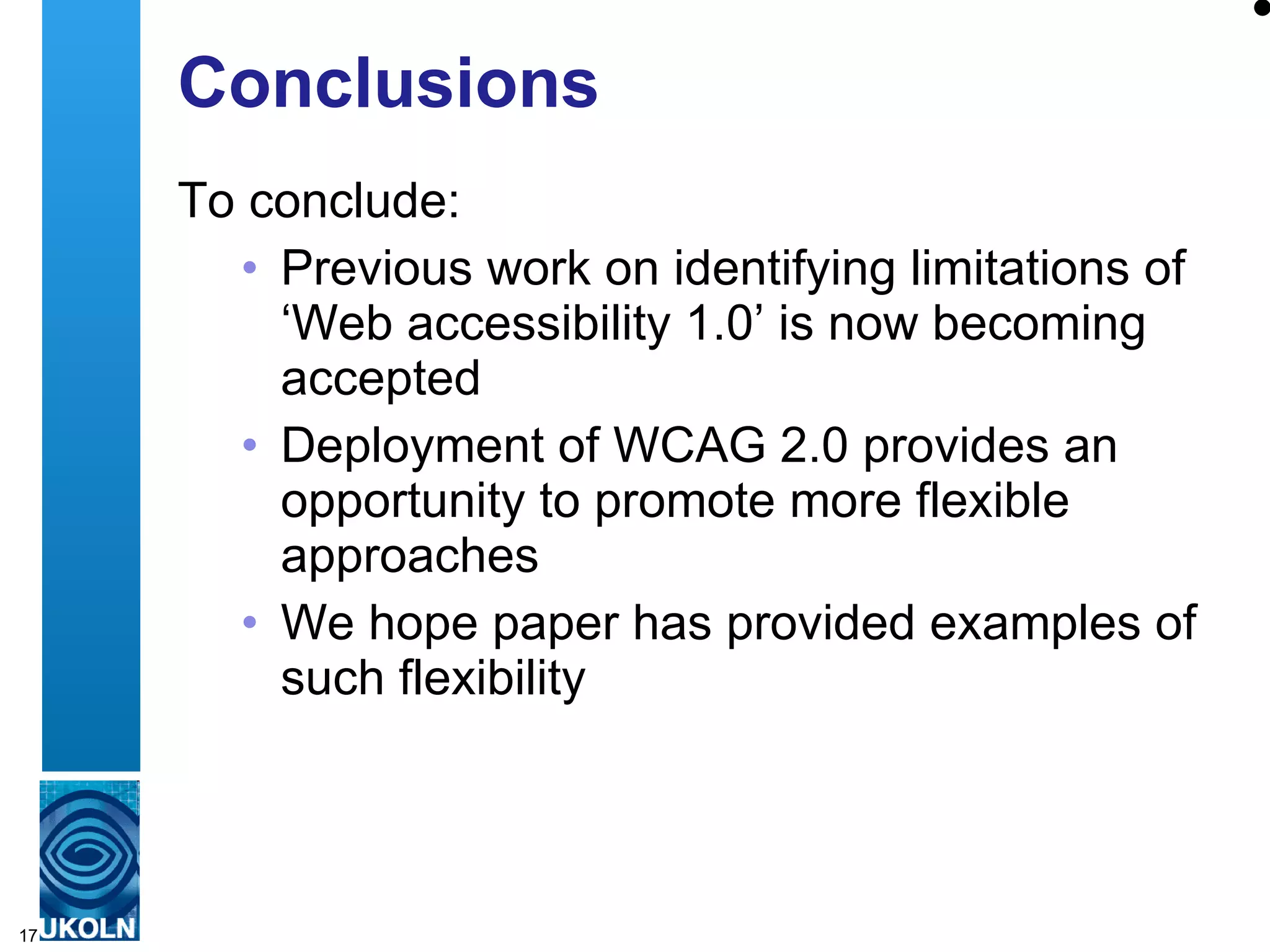 Conclusions To conclude: Previous work on identifying limitations of ‘Web accessibility 1.0’ is now becoming accepted Deployment of WCAG 2.0 provides an opportunity to promote more flexible approaches We hope paper has provided examples of such flexibility  