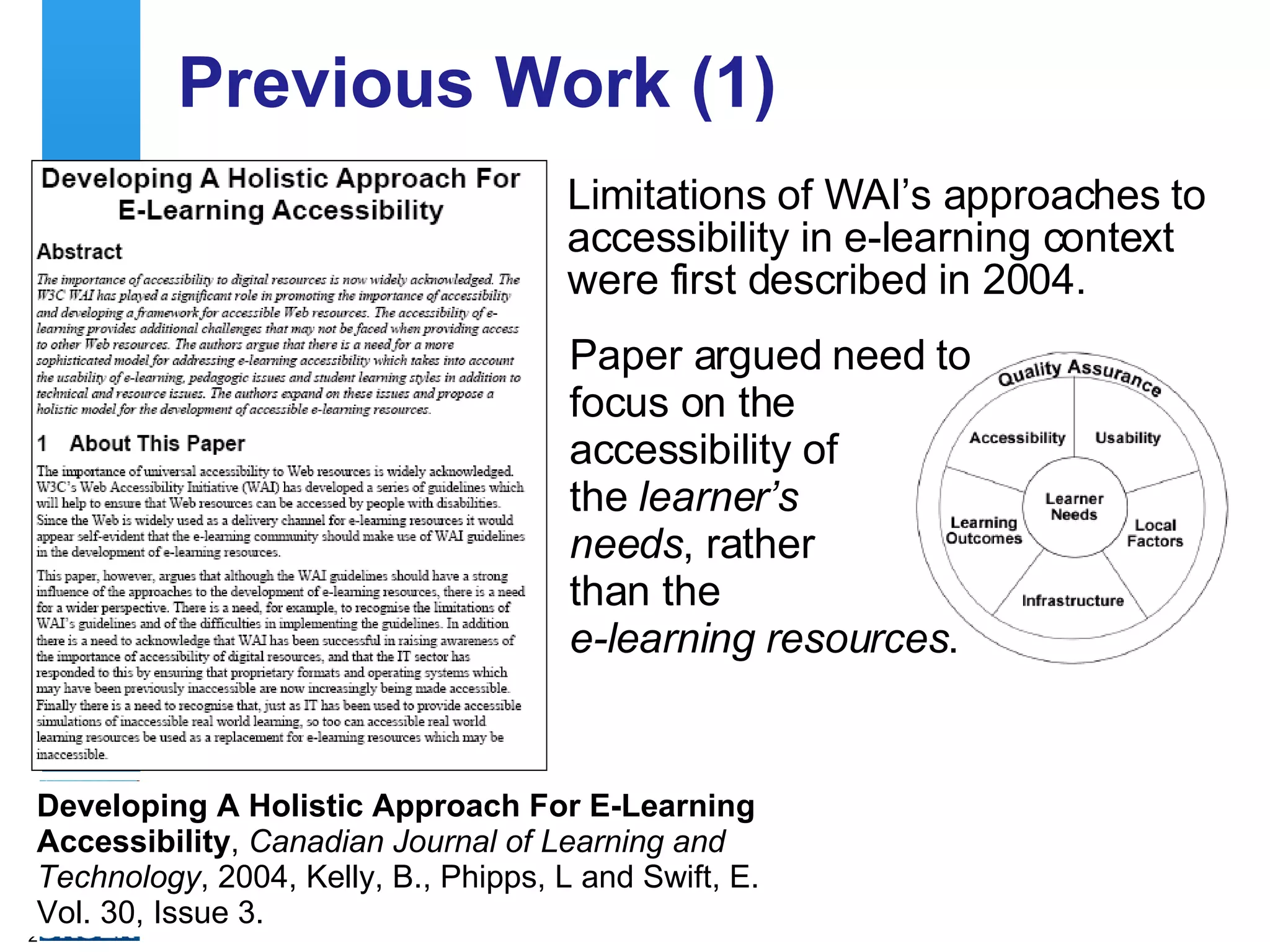 Previous Work (1) Limitations of WAI’s approaches to accessibility in e-learning context were first described in 2004.  Developing A Holistic Approach For E-Learning Accessibility ,  Canadian Journal of Learning and Technology , 2004, Kelly, B., Phipps, L and Swift, E. Vol. 30, Issue 3.  Paper argued need to focus on the accessibility of  the  learner’s  needs , rather  than the  e-learning resources . 