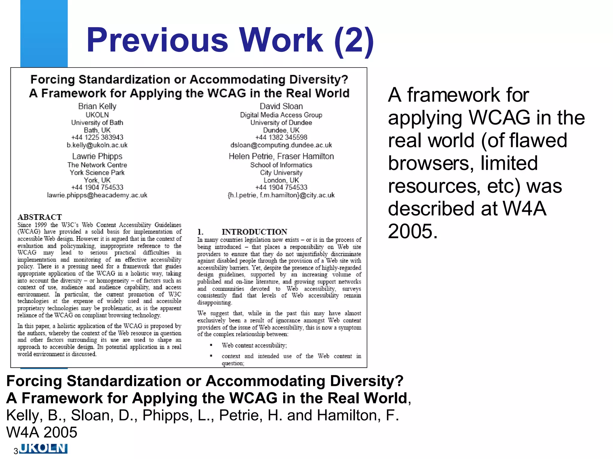 Previous Work (2) A framework for applying WCAG in the real world (of flawed browsers, limited resources, etc) was described at W4A 2005. Forcing Standardization or Accommodating Diversity? A Framework for Applying the WCAG in the Real World , Kelly, B., Sloan, D., Phipps, L., Petrie, H. and Hamilton, F. W4A 2005 