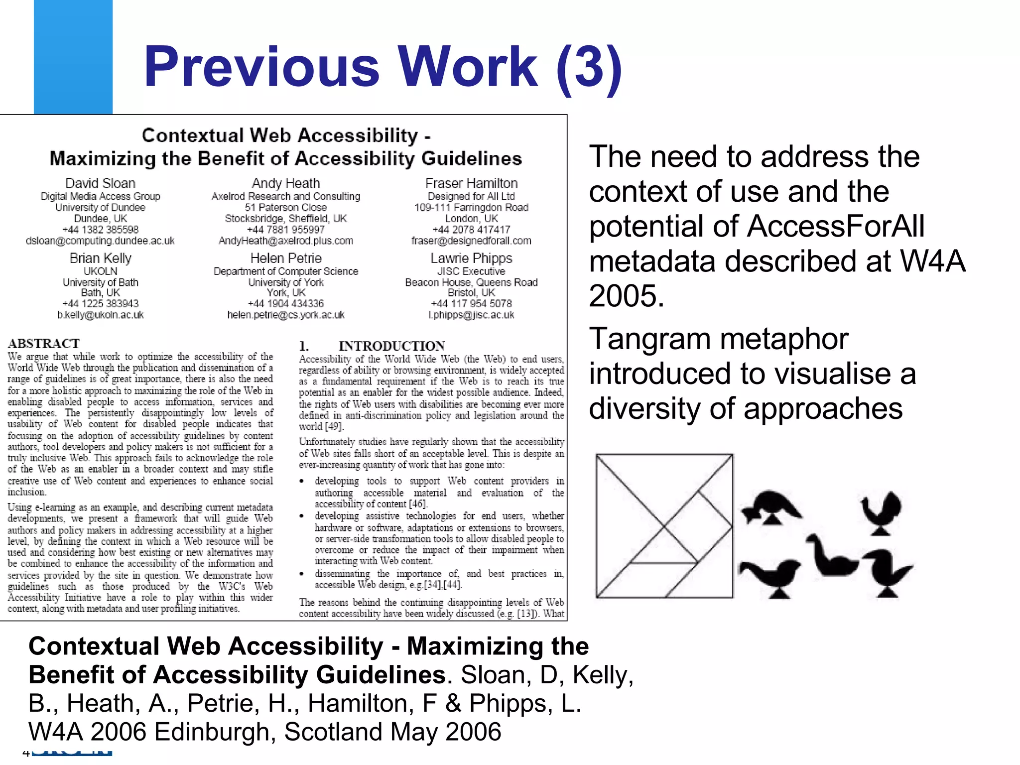 Previous Work (3) The need to address the context of use and the potential of AccessForAll metadata described at W4A 2005. Tangram metaphor introduced to visualise a diversity of approaches Contextual Web Accessibility - Maximizing the Benefit of Accessibility Guidelines . Sloan, D, Kelly, B., Heath, A., Petrie, H., Hamilton, F & Phipps, L. W4A 2006 Edinburgh, Scotland May 2006 