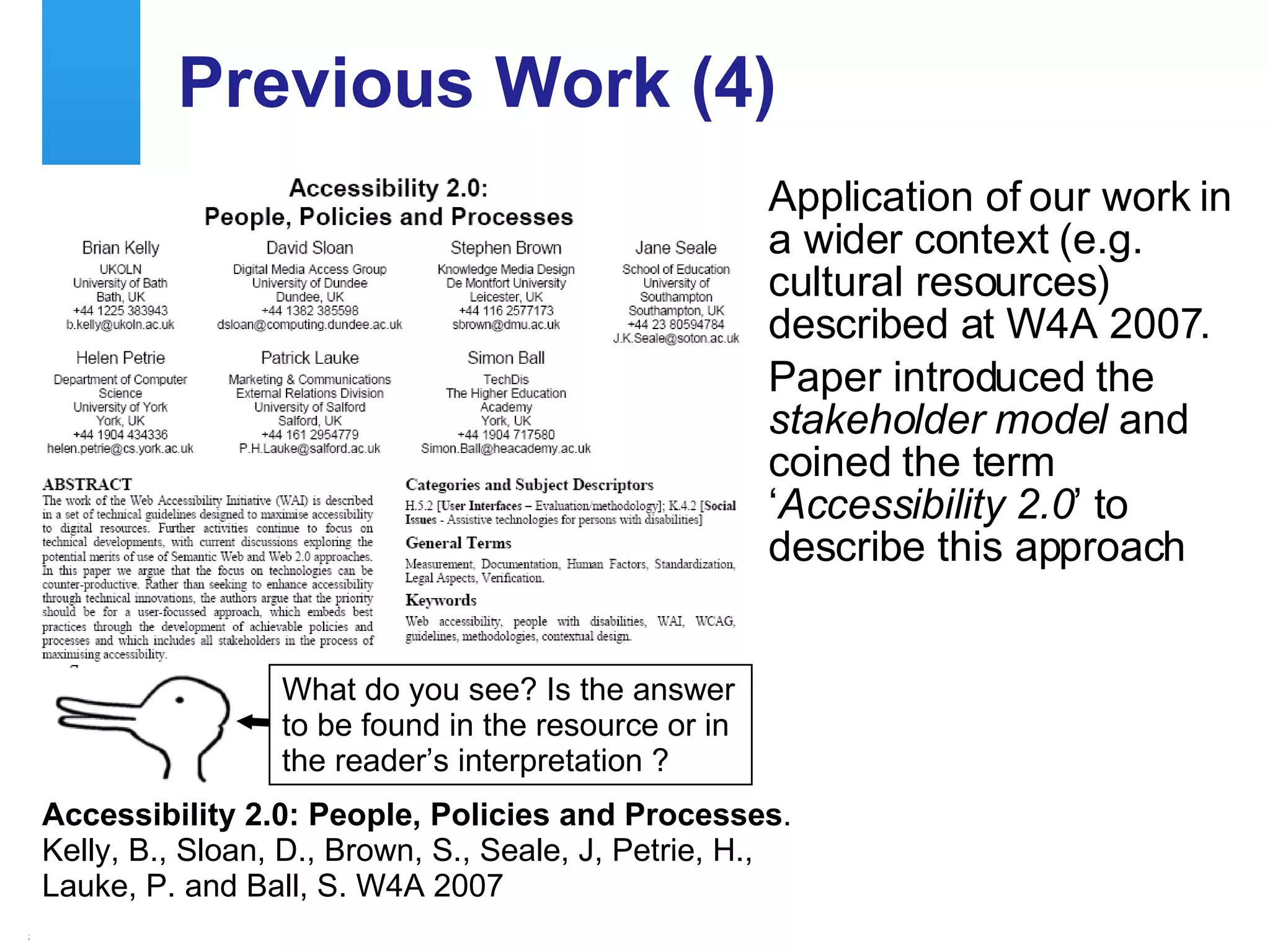 Previous Work (4) Application of our work in a wider context (e.g. cultural resources) described at W4A 2007. Paper introduced the  stakeholder model  and coined the term ‘ Accessibility 2.0 ’ to describe this approach Accessibility 2.0: People, Policies and Processes .  Kelly, B., Sloan, D., Brown, S., Seale, J, Petrie, H.,  Lauke, P. and Ball, S. W4A 2007 What do you see? Is the answer to be found in the resource or in the reader’s interpretation ? 