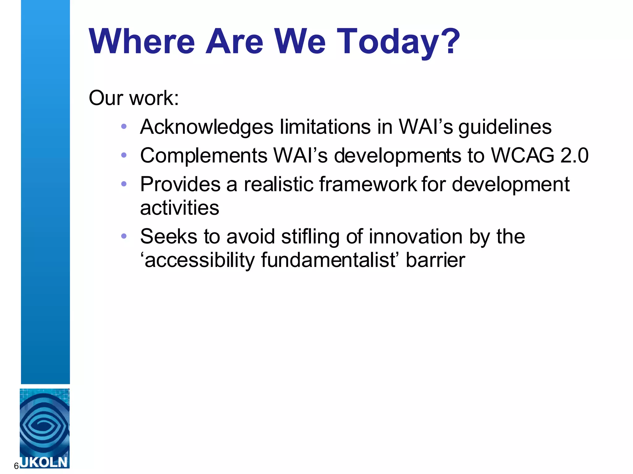 Where Are We Today? Our work: Acknowledges limitations in WAI’s guidelines  Complements WAI’s developments to WCAG 2.0 Provides a realistic framework for development activities Seeks to avoid stifling of innovation by the ‘accessibility fundamentalist’ barrier 