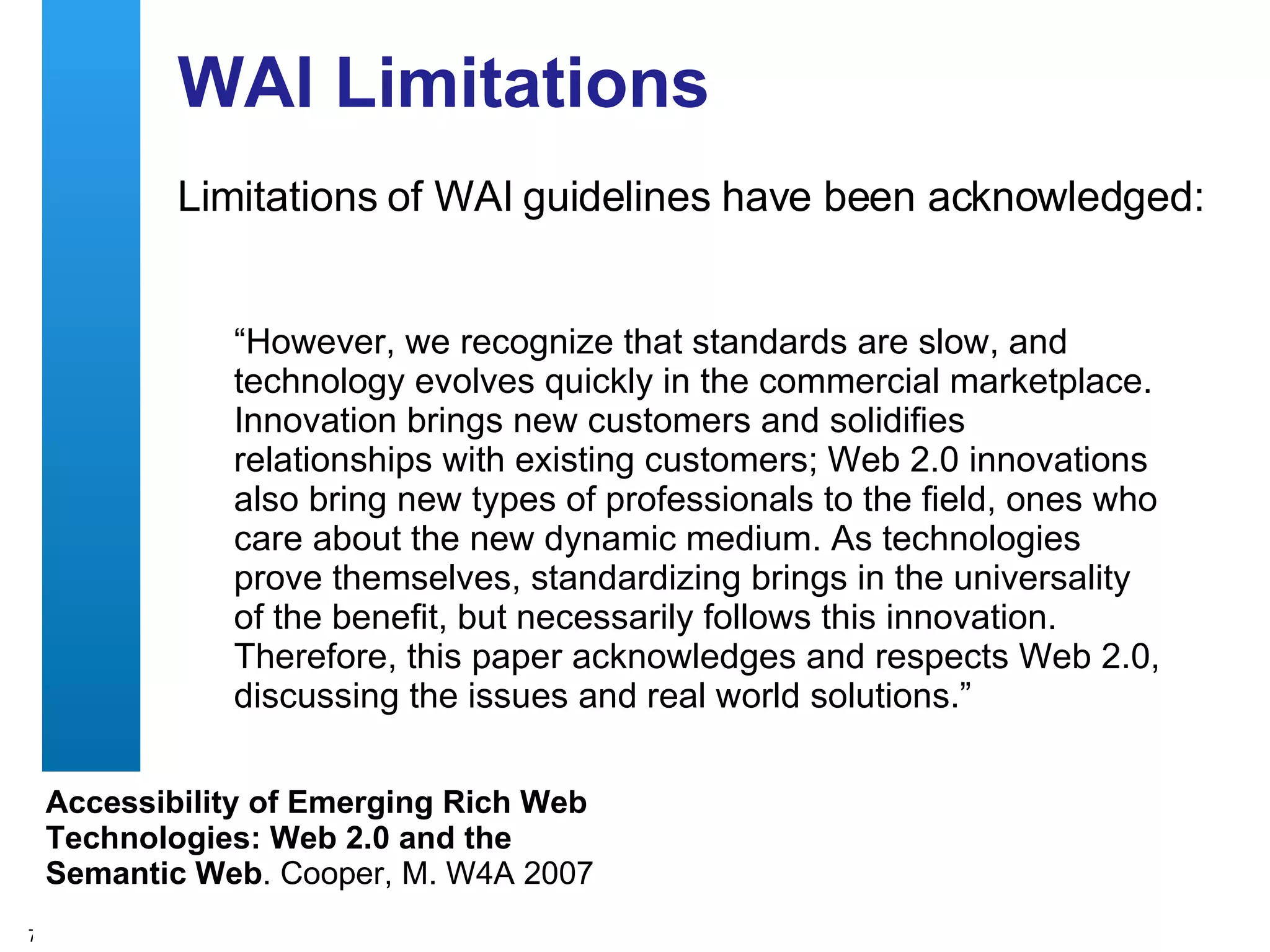 WAI Limitations Limitations of WAI guidelines have been acknowledged: “ However, we recognize that standards are slow, and technology evolves quickly in the commercial marketplace. Innovation brings new customers and solidifies relationships with existing customers; Web 2.0 innovations also bring new types of professionals to the field, ones who care about the new dynamic medium. As technologies prove themselves, standardizing brings in the universality of the benefit, but necessarily follows this innovation. Therefore, this paper acknowledges and respects Web 2.0, discussing the issues and real world solutions.”  Accessibility of Emerging Rich Web Technologies: Web 2.0 and the Semantic Web . Cooper, M. W4A 2007 