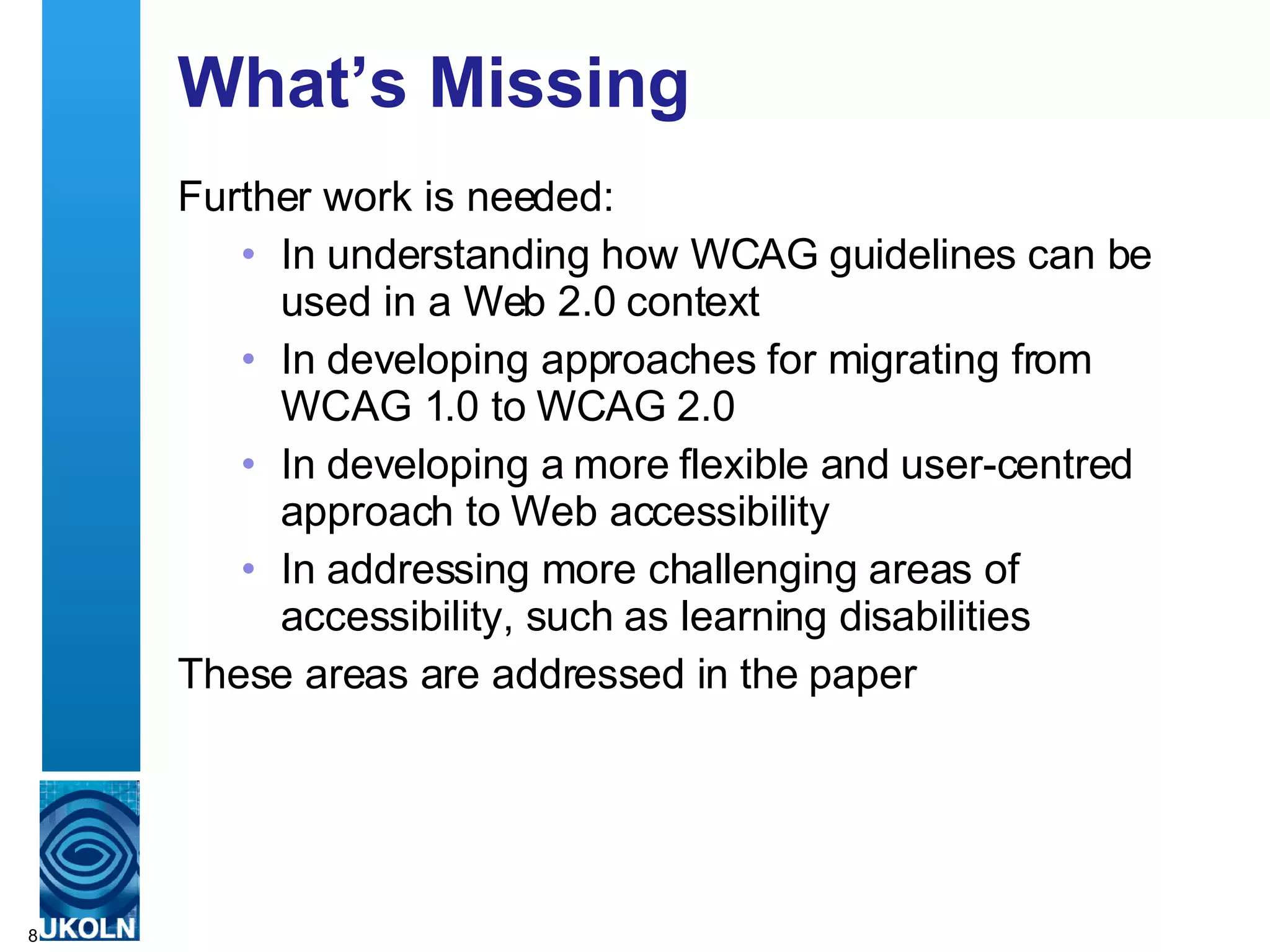 What’s Missing Further work is needed: In understanding how WCAG guidelines can be used in a Web 2.0 context In developing approaches for migrating from WCAG 1.0 to WCAG 2.0 In developing a more flexible and user-centred approach to Web accessibility  In addressing more challenging areas of accessibility, such as learning disabilities These areas are addressed in the paper 