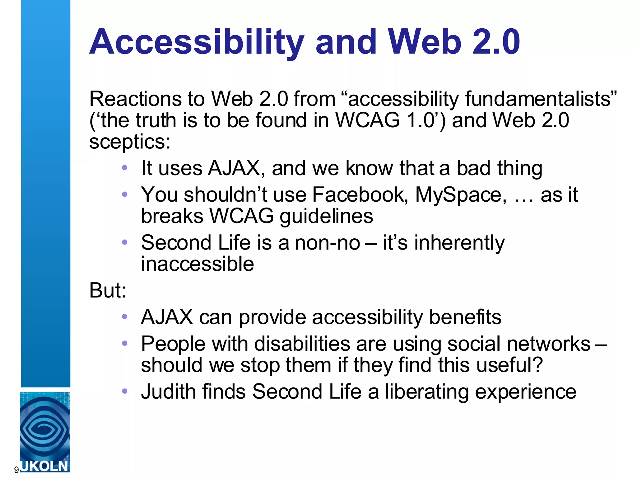 Accessibility and Web 2.0 Reactions to Web 2.0 from “accessibility fundamentalists” (‘the truth is to be found in WCAG 1.0’) and Web 2.0 sceptics: It uses AJAX, and we know that a bad thing You shouldn’t use Facebook, MySpace, … as it breaks WCAG guidelines Second Life is a non-no – it’s inherently inaccessible But: AJAX can provide accessibility benefits People with disabilities are using social networks – should we stop them if they find this useful? Judith finds Second Life a liberating experience 