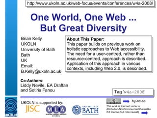 One World, One Web ...  But Great Diversity  Brian Kelly UKOLN University of Bath Bath UK Email: [email_address] UKOLN is supported by: About This Paper:  This paper builds on previous work on holistic approaches to Web accessibility.  The need for a user-centred, rather than resource-centred, approach is described. Application of this approach in various contexts, including Web 2.0, is described. http://www.ukoln.ac.uk/web-focus/events/conferences/w4a-2008/ This work is licensed under a Attribution-NonCommercial-ShareAlike 2.0 licence (but note caveat) Tag ‘ w4a-2008 ' Co-Authors:  Liddy Nevile, EA Draffan  and Sotiris Fanou by-nc-sa 