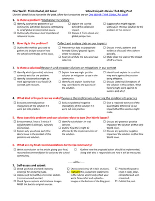 One World: Think Global, Act Local                                       School Impacts Research & Blog Post
Use this checklist as you write the post. More task resources are on One World: Think Global, Act Local
1. Is there a problem?Emphasise the Science
  Identify a perceived problem of CA                    Explain the science             Suggest what might happen
   community activities/ decisions contributing           behind the perceived             without an effective solution to the
   to local/ global environmental issues.                 impact.                          problem in this context.
  Outline why this issues is of importance/             Discuss it from a local and
   relevance to you.                                      global perspective.

2. How big is the problem?                    Collect and analyse data on our impacts
  Outline the method you used to              Present your data in appropriate          Discuss trends, patterns and
   gather and analyse data on how               formats (tables/ graphs/ figures           evidence of cause/ effect where
   the school contributes to this issue.        where necessary).                          possible.
                                               Analyse carefully the data you have       Make clear the scale of the impact
                                                collected.                                 of CA’s actions.


3. Is there a solution?Research and propose solutions or mitigations in our context
  Identify which (potential) solutions        Explain how we might put the              Identify and explain factors that
   currently exist for the problem.             solution or mitigation to use in the       may work against the solution
  Identify solutions that might be             community.                                 being effective.
   most appropriate in our local/ CA           Identify and explain factors that         Discuss (potential) limitations of
   context, with reasons.                       may contribute to the success of           the solution in this context. What
                                                the solution.                              factors might work against its
                                                                                           success and why?

4. What kind of impact can we make?Evaluate the implications of putting the solution into practice
  Evaluate potential positive                 Evaluate potential negative               Give a reasoned estimate of the
   implications of the solution if it           implications of the solution if it         quantifiable difference to our
   were put into practice.                      were put into practice.                    impacts that this solution might
                                                                                           make.

5. How does this problem and our solution relate to two One World issues?
  Environmental / moral / ethical /           Identify stakeholders in that             Discuss any potential positive
   social (health) / political / cultural /     context.                                   impacts of the solution on that One
   economical.                                 Outline how they might be                  World issue.
  Explain why you chose each One               affected by the implementation of         Discuss any potential negative
   World issue in the context of this           the solution.                              impacts of the solution on that One
   problem and solution.                                                                   World issue.


6. What are my final recommendations to the CA community?
  Write a conclusion to the article, giving your final,           Outline how the proposed action should be implemented,
   reasoned recommendation for action to the school                 along with who is responsible and how it will be measured.
   community.

                                                       ……….o0O0o……….
7. Self-assess and submit
  Check you have provided citations/                  Check consistency of in-text citations.       Preview the post to
   evidence for all claims made.                       Highlight the assessment statements            check it looks clear,
  Update and format the references section             in the rubrics which best reflect your         completed and well-
   (remove unused sources).                             work. Screenshot and upload as                 presented.
  Check figure captions and citations. Images          images at the bottom of the blog post.        Publish the post.
   MUST link back to original sources.
 