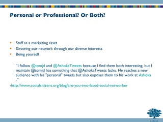 Personal or Professional? Or Both? Staff as a marketing asset Growing our network through our diverse interests Being yourself “ I follow  @ tomjd   and  @ AshokaTweets  because I find them both interesting, but I maintain @tomjd has something that @AshokaTweets lacks. He reaches a new audience with his "personal" tweets but also exposes them to his work at  Ashoka .” - http://www.socialcitizens.org/blog/are-you-two-faced-social-networker 