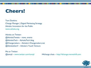 Cheers! Tom Dawkins Change Manager | Digital Marketing Strategy Ashoka: Innovators for the Public www.ashoka.org Ashoka on Twitter: @AshokaTweets – news, events @AshokaTech – AshokaTech blog @Changemakers – Ashoka’s Changemakers.net @AshokaGenV – Ashoka’s Youth Venture Me on Twitter: @tomjd –  www.twitter.com/tomjd #4change chats –  http://4change.memeshift.com 