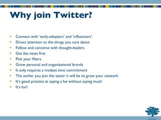 Why join Twitter? Connect with ‘early-adopters’ and ‘influencers’ Direct attention to the things you care about Follow and converse with thought-leaders Get the news first Pick your filters Grow personal and organizational brands It only requires a modest time commitment The earlier you join the easier it will be to grow your network It’s good practice at saying a lot without saying much It’s fun! 