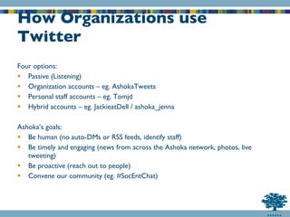 How Organizations use Twitter Four options: Passive (Listening) Organization accounts – eg. AshokaTweets Personal staff accounts – eg. Tomjd Hybrid accounts – eg. JackieatDell / ashoka_jenna Ashoka’s goals: Be human (no auto-DMs or RSS feeds, identify staff) Be timely and engaging (news from across the Ashoka network, photos, live tweeting) Be proactive (reach out to people) Convene our community (eg. #SocEntChat) 