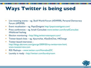 Ways Twitter is being used Live tweeting events – eg. Skoll World Forum (#SWF09), Personal Democracy Forum (#PDF09) Event visualization – eg. PepsiZeitgeist  http://pepsicozeitgeist.com/ Press conferences – eg. Israeli Consulate  www.twitter.com/IsraelConsulate  #AskIsrael hashtag Election monitoring -  http://blog.twittervotereport.com/ Twitter-based chats – eg. #journchat, #SocEntChat, #4Change Twitter-based interviews -  http://blogs.abcnews.com/george/2009/03/my-twitterview.html ,  www.tweeterview.com RSS Mashups –  www.twitter.com/HomelessDC Laundry is ready -  http:// twitter.com/laundryroom 
