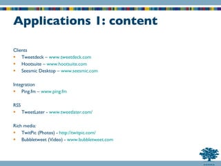 Applications 1: content Clients Tweetdeck –  www.tweetdeck.com Hootsuite –  www.hootsuite.com Seesmic Desktop –  www.seesmic.com Integration Ping.fm –  www.ping.fm RSS TweetLater -  www.tweetlater.com/ Rich media: TwitPic (Photos) -  http:// twitpic.com / Bubbletweet (Video) -  www.bubbletweet.com 
