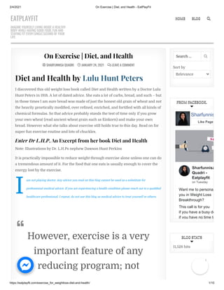 2/4/2021 On Exercise | Diet, and Health - EatPlayFit
https://eatplayfit.com/exercise_for_weightloss-diet-and-health/ 1/10

  SHARFUNNISA QUADRI
SHARFUNNISA QUADRI 
 JANUARY 24, 2021
 JANUARY 24, 2021 
  LEAVE A COMMENT
LEAVE A COMMENT
On Exercise | Diet, and Health
On Exercise | Diet, and Health
I
Diet and Health by Lulu Hunt Peters
I discovered this old weight loss book called Diet and Health written by a Doctor Lulu
Hunt Peters in 1918. A lot of dated advice. She eats a lot of carbs, bread, and such – but
in those times I am sure bread was made of just the honest old grain of wheat and not
the heavily genetically modi ed, over re ned, enriched, and forti ed with all kinds of
chemical formulas. So that advice probably stands the test of time only if you grow
your own wheat (read ancient wheat grain such as Einkorn) and make your own
bread. However what she talks about exercise still holds true to this day. Read on for
super fun exercise routine and lots of chuckles.
Enter Dr L.H.P, An Excerpt from her book Diet and Health
Note: Illustrations by Dr. L.H.Ps nephew Dawson Hunt Perkins
It is practically impossible to reduce weight through exercise alone unless one can do
a tremendous amount of it. For the food that one eats is usually enough to cover the
energy lost by the exercise.
am not playing doctor. Any advice you read on this blog cannot be used as a substitute for
professional medical advice. If you are experiencing a health condition please reach out to a quali ed
healthcare professional. I repeat, do not use this blog as medical advice to treat yourself or others.
However, exercise is a very
important feature of any
reducing program; not

Sort by
Relevance
Search … 
FROM FACEBOOK.
FROM FACEBOOK.
Sharfunnisa
Quadri -
Eatplayfit
on Tuesday
Want me to persona
you in Weight Loss
Breakthrough?
This call is for you
if you have a busy de
if you have no time to
Sharfunnis
Like Page
11,528 hits
BLOG STATS
BLOG STATS
EATPLAYFIT
IMAGINE YOURSELF LIVING INSIDE A HEALTHY
BODY WHILE HAVING GOOD FOOD, FUN AND
STAYING FIT EVERY.SINGLE.SECOND OF YOUR
LIFE.
HOME
HOME BLOG
BLOG 

1
 