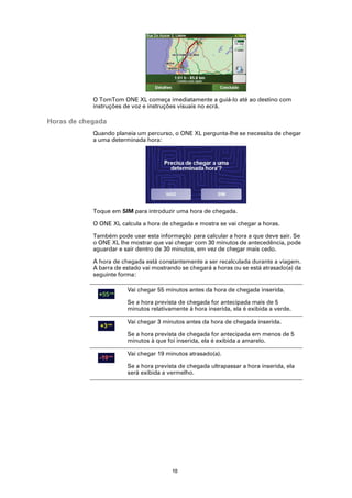 O TomTom ONE XL começa imediatamente a guiá-lo até ao destino com
            instruções de voz e instruções visuais no ecrã.

Horas de chegada
            Quando planeia um percurso, o ONE XL pergunta-lhe se necessita de chegar
            a uma determinada hora:




            Toque em SIM para introduzir uma hora de chegada.

            O ONE XL calcula a hora de chegada e mostra se vai chegar a horas.

            Também pode usar esta informação para calcular a hora a que deve sair. Se
            o ONE XL lhe mostrar que vai chegar com 30 minutos de antecedência, pode
            aguardar e sair dentro de 30 minutos, em vez de chegar mais cedo.

            A hora de chegada está constantemente a ser recalculada durante a viagem.
            A barra de estado vai mostrando se chegará a horas ou se está atrasado(a) da
            seguinte forma:

                        Vai chegar 55 minutos antes da hora de chegada inserida.

                        Se a hora prevista de chegada for antecipada mais de 5
                        minutos relativamente à hora inserida, ela é exibida a verde.

                        Vai chegar 3 minutos antes da hora de chegada inserida.

                        Se a hora prevista de chegada for antecipada em menos de 5
                        minutos à que foi inserida, ela é exibida a amarelo.

                        Vai chegar 19 minutos atrasado(a).

                        Se a hora prevista de chegada ultrapassar a hora inserida, ela
                        será exibida a vermelho.




                                        10
 
