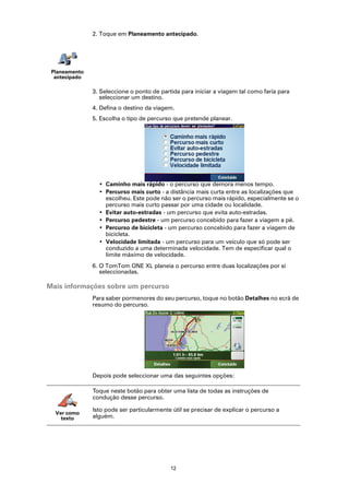 2. Toque em Planeamento antecipado.




 Planeamento
  antecipado

               3. Seleccione o ponto de partida para iniciar a viagem tal como faria para
                  seleccionar um destino.
               4. Defina o destino da viagem.
               5. Escolha o tipo de percurso que pretende planear.




                 • Caminho mais rápido - o percurso que demora menos tempo.
                 • Percurso mais curto - a distância mais curta entre as localizações que
                   escolheu. Este pode não ser o percurso mais rápido, especialmente se o
                   percurso mais curto passar por uma cidade ou localidade.
                 • Evitar auto-estradas - um percurso que evita auto-estradas.
                 • Percurso pedestre - um percurso concebido para fazer a viagem a pé.
                 • Percurso de bicicleta - um percurso concebido para fazer a viagem de
                   bicicleta.
                 • Velocidade limitada - um percurso para um veículo que só pode ser
                   conduzido a uma determinada velocidade. Tem de especificar qual o
                   limite máximo de velocidade.
               6. O TomTom ONE XL planeia o percurso entre duas localizações por si
                  seleccionadas.

Mais informações sobre um percurso
               Para saber pormenores do seu percurso, toque no botão Detalhes no ecrã de
               resumo do percurso.




               Depois pode seleccionar uma das seguintes opções:

               Toque neste botão para obter uma lista de todas as instruções de
               condução desse percurso.

               Isto pode ser particularmente útil se precisar de explicar o percurso a
  Ver como
    texto      alguém.




                                            12
 