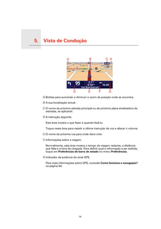 5.   Vista de Condução

Vista de Condução




                         A Botões para aumentar e diminuir o zoom da posição onde se encontra.

                         B A sua localização actual.

                         C O nome da próxima estrada principal ou da próxima placa sinalizadora de
                           estradas, se aplicável.

                         D A instrução seguinte.

                           Esta área mostra o que fazer e quando fazê-lo.

                           Toque nesta área para repetir a última instrução de voz e alterar o volume.

                         E O nome da próxima rua para onde deve virar.

                         F Informações sobre a viagem.

                           Normalmente, esta área mostra o tempo de viagem restante, a distância
                           que falta e a hora de chegada. Para definir qual a informação a ser exibida,
                           toque em Preferências de barra de estado no menu Preferências.

                         G Indicador da potência do sinal GPS.

                           Para mais informações sobre GPS, consulte Como funciona a navegação?
                           na página 54.




                                                       14
 