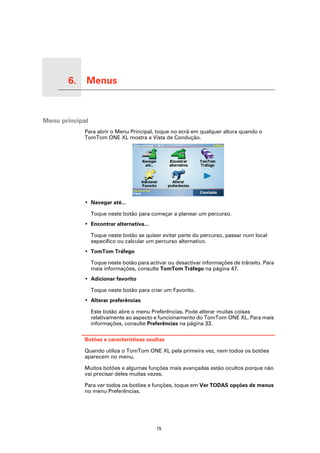 6.   Menus

Menus




Menu principal
             Para abrir o Menu Principal, toque no ecrã em qualquer altura quando o
             TomTom ONE XL mostra a Vista de Condução.




             • Navegar até...

                 Toque neste botão para começar a planear um percurso.
             • Encontrar alternativa...

                 Toque neste botão se quiser evitar parte do percurso, passar num local
                 específico ou calcular um percurso alternativo.
             • TomTom Tráfego

                 Toque neste botão para activar ou desactivar informações de trânsito. Para
                 mais informações, consulte TomTom Tráfego na página 47.
             • Adicionar favorito

                 Toque neste botão para criar um Favorito.
             • Alterar preferências

                 Este botão abre o menu Preferências. Pode alterar muitas coisas
                 relativamente ao aspecto e funcionamento do TomTom ONE XL. Para mais
                 informações, consulte Preferências na página 33.

             Botões e características ocultas

             Quando utiliza o TomTom ONE XL pela primeira vez, nem todos os botões
             aparecem no menu.

             Muitos botões e algumas funções mais avançadas estão ocultos porque não
             vai precisar deles muitas vezes.

             Para ver todos os botões e funções, toque em Ver TODAS opções de menus
             no menu Preferências.




                                           15
 