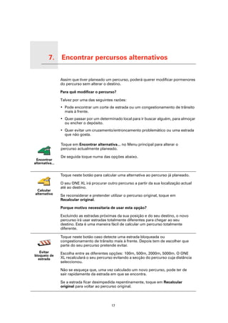 7.        Encontrar percursos alternativos

Encontrar percursos alternativos
                                   Assim que tiver planeado um percurso, poderá querer modificar pormenores
                                   do percurso sem alterar o destino.

                                   Para quê modificar o percurso?

                                   Talvez por uma das seguintes razões:
                                   • Pode encontrar um corte de estrada ou um congestionamento de trânsito
                                     mais à frente.
                                   • Quer passar por um determinado local para ir buscar alguém, para almoçar
                                     ou encher o depósito.
                                   • Quer evitar um cruzamento/entroncamento problemático ou uma estrada
                                     que não gosta.

                                   Toque em Encontrar alternativa... no Menu principal para alterar o
                                   percurso actualmente planeado.

                                   De seguida toque numa das opções abaixo.
      Encontrar
     alternativa...


                                   Toque neste botão para calcular uma alternativa ao percurso já planeado.

                                   O seu ONE XL irá procurar outro percurso a partir da sua localização actual
                                   até ao destino.
       Calcular
      alternativa
                                   Se reconsiderar e pretender utilizar o percurso original, toque em
                                   Recalcular original.

                                   Porque motivo necessitaria de usar esta opção?

                                   Excluindo as estradas próximas da sua posição e do seu destino, o novo
                                   percurso irá usar estradas totalmente diferentes para chegar ao seu
                                   destino. Esta é uma maneira fácil de calcular um percurso totalmente
                                   diferente.

                                   Toque neste botão caso detecte uma estrada bloqueada ou
                                   congestionamento de trânsito mais à frente. Depois tem de escolher que
                                   parte do seu percurso pretende evitar.
        Evitar                     Escolha entre as diferentes opções: 100m, 500m, 2000m, 5000m. O ONE
     bloqueio de
       estrada                     XL recalculará o seu percurso evitando a secção do percurso cuja distância
                                   seleccionou.

                                   Não se esqueça que, uma vez calculado um novo percurso, pode ter de
                                   sair rapidamente da estrada em que se encontra.

                                   Se a estrada ficar desimpedida repentinamente, toque em Recalcular
                                   original para voltar ao percurso original.




                                                                17
 