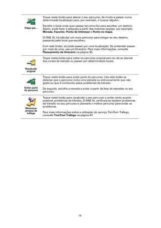 Toque neste botão para alterar o seu percurso, de modo a passar numa
                determinada localização para, por exemplo, ir buscar alguém.

                Escolhe o local onde quer passar tal como faz para escolher um destino.
Viajar por...   Assim, pode fazer a selecção a partir das mesmas opções: por exemplo,
                Morada, Favorito, Ponto de Interesse e Ponto no mapa.

                O ONE XL irá calcular um novo percurso para chegar ao seu destino,
                passando pelo local que escolheu.

                Com este botão, só pode passar por uma localização. Se pretender passar
                por mais de uma, use um Itinerário. Para mais informações, consulte
                Planeamento de itinerário na página 30.

                Toque neste botão para voltar ao percurso original sem ter de se desviar
                dos cortes de estrada ou passar por determinados locais.

Recalcular
 original

                Toque neste botão para evitar parte do percurso. Use este botão se
                detectar que o percurso inclui uma estrada ou entroncamento que não
                gosta ou que é conhecido pelos problemas de trânsito.
Evitar parte    De seguida, escolha a estrada a evitar a partir da lista de estradas no seu
do percurso
                percurso.

                Toque neste botão para recalcular o seu percurso e evitar, tanto quanto
                possível, problemas de trânsito. O ONE XL verificará se existem problemas
                de trânsito no seu percurso e planeará o melhor percurso para evitar os
                problemas.
Minimizar
atrasos de
  tráfego       Para mais informações sobre a utilização do serviço TomTom Tráfego,
                consulte TomTom Tráfego na página 47.




                                             18
 