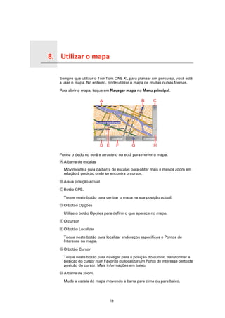 8.   Utilizar o mapa

Utilizar o mapa
                       Sempre que utilizar o TomTom ONE XL para planear um percurso, você está
                       a usar o mapa. No entanto, pode utilizar o mapa de muitas outras formas.

                       Para abrir o mapa, toque em Navegar mapa no Menu principal.




                       Ponha o dedo no ecrã e arraste-o no ecrã para mover o mapa.
                       A A barra de escalas

                         Movimente a guia da barra de escalas para obter mais e menos zoom em
                         relação à posição onde se encontra o cursor.

                       B A sua posição actual

                       C Botão GPS.

                         Toque neste botão para centrar o mapa na sua posição actual.

                       D O botão Opções

                         Utilize o botão Opções para definir o que aparece no mapa.

                       E O cursor

                       F O botão Localizar

                         Toque neste botão para localizar endereços específicos e Pontos de
                         Interesse no mapa.

                       G O botão Cursor

                         Toque neste botão para navegar para a posição do cursor, transformar a
                         posição do cursor num Favorito ou localizar um Ponto de Interesse perto da
                         posição do cursor. Mais informações em baixo.

                       H A barra de zoom.

                         Mude a escala do mapa movendo a barra para cima ou para baixo.




                                                   19
 
