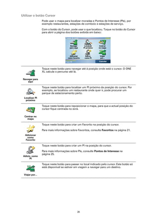Utilizar o botão Cursor
                 Pode usar o mapa para localizar moradas e Pontos de Interesse (PIs), por
                 exemplo restaurantes, estações de comboio e estações de serviço.

                 Com o botão do Cursor, pode usar o que localizou. Toque no botão do Cursor
                 para abrir a página dos botões exibida em baixo:




                 Toque neste botão para navegar até à posição onde está o cursor. O ONE
                 XL calcula o percurso até lá.

 Navegar para
    aqui

                 Toque neste botão para localizar um PI próximo da posição do cursor. Por
                 exemplo, se localizou um restaurante onde quer ir, pode procurar um
                 parque de estacionamento perto.
  Localizar PI
   próximo

                 Toque neste botão para reposicionar o mapa, para que a actual posição do
                 cursor fique centrada no ecrã.

  Centrar no
    mapa

                 Toque neste botão para criar um Favorito na posição do cursor.

                 Para mais informações sobre Favoritos, consulte Favoritos na página 21.
  Adicionar
   como
  Favorito

                 Toque neste botão para criar um PI na posição do cursor.

                 Para mais informações sobre PIs, consulte Pontos de Interesse na
                 página 25.
 Adicio. como
      PI

                 Toque neste botão para passar no local indicado pelo cursor. Este botão só
                 está disponível se estiver em viagem a navegar para um destino.

 Viajar por...




                                             20
 