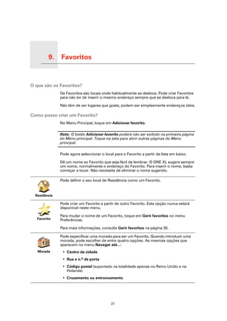 9.   Favoritos

Favoritos




O que são os Favoritos?
                       Os Favoritos são locais onde habitualmente se desloca. Pode criar Favoritos
                       para não ter de inserir o mesmo endereço sempre que se desloca para lá.

                       Não têm de ser lugares que gosta, podem ser simplesmente endereços úteis.

Como posso criar um Favorito?
                       No Menu Principal, toque em Adicionar favorito.

                       Nota: O botão Adicionar favorito poderá não ser exibido na primeira página
                       do Menu principal. Toque na seta para abrir outras páginas do Menu
                       principal.

                       Pode agora seleccionar o local para o Favorito a partir da lista em baixo.

                       Dê um nome ao Favorito que seja fácil de lembrar. O ONE XL sugere sempre
                       um nome, normalmente o endereço do Favorito. Para inserir o nome, basta
                       começar a tocar. Não necessita de eliminar o nome sugerido.

                       Pode definir o seu local de Residência como um Favorito.


      Residência

                       Pode criar um Favorito a partir de outro Favorito. Esta opção nunca estará
                       disponível neste menu.

                       Para mudar o nome de um Favorito, toque em Gerir favoritos no menu
            Favorito   Preferências.

                       Para mais informações, consulte Gerir favoritos na página 35.

                       Pode especificar uma morada para ser um Favorito. Quando introduzir uma
                       morada, pode escolher de entre quatro opções. As mesmas opções que
                       aparecem no menu Navegar até...:
            Morada      • Centro da cidade
                        • Rua e n.º de porta
                        • Código postal (suportado na totalidade apenas no Reino Unido e na
                          Holanda)
                        • Cruzamento ou entroncamento




                                                    21
 