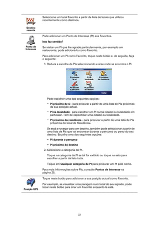 Seleccione um local Favorito a partir da lista de locais que utilizou
              recentemente como destinos.

  Destino
  recente

              Pode adicionar um Ponto de Interesse (PI) aos Favoritos.

              Isto faz sentido?
 Ponto de     Se visitar um PI que lhe agrade particularmente, por exemplo um
 Interesse
              restaurante, pode adicioná-lo como Favorito.

              Para adicionar um PI como Favorito, toque neste botão e, de seguida, faça
              o seguinte:
               1. Reduza a escolha de PIs seleccionando a área onde se encontra o PI.




                 Pode escolher uma das seguintes opções:
                 • PI próximo de si - para procurar a partir de uma lista de PIs próximos
                   da sua posição actual.
                 • PI na localidade - para escolher um PI numa cidade ou localidade em
                   particular. Tem de especificar uma cidade ou localidade.
                 • PI próximo da residência - para procurar a partir de uma lista de PIs
                   próximos do local de Residência.

                 Se está a navegar para um destino, também pode seleccionar a partir de
                 uma lista de PIs que vai encontrar durante o percurso ou perto do seu
                 destino. Escolha uma das seguintes opções:
                 • PI durante o percurso
                 • PI próximo do destino
               2. Seleccione a categoria do PI.

                 Toque na categoria de PI se tal for exibido ou toque na seta para
                 escolher a partir da lista toda.

                 Toque em Qualquer categoria de PI para procurar um PI pelo nome.

              Para mais informações sobre PIs, consulte Pontos de Interesse na
              página 25.

              Toque neste botão para adicionar a sua posição actual como Favorito.

              Por exemplo, se visualizar uma paragem num local do seu agrado, pode
              tocar neste botão para criar um Favorito enquanto lá está.
Posição GPS




                                            22
 