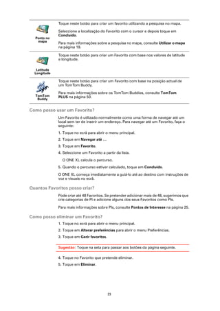 Toque neste botão para criar um favorito utilizando a pesquisa no mapa.

              Seleccione a localização do Favorito com o cursor e depois toque em
              Concluído.
  Ponto no
   mapa
              Para mais informações sobre a pesquisa no mapa, consulte Utilizar o mapa
              na página 19.

              Toque neste botão para criar um Favorito com base nos valores de latitude
              e longitude.

   Latitude
  Longitude

              Toque neste botão para criar um Favorito com base na posição actual de
              um TomTom Buddy.

              Para mais informações sobre os TomTom Buddies, consulte TomTom
  TomTom      PLUS na página 50.
   Buddy


Como posso usar um Favorito?
              Um Favorito é utilizado normalmente como uma forma de navegar até um
              local sem ter de inserir um endereço. Para navegar até um Favorito, faça o
              seguinte:
              1. Toque no ecrã para abrir o menu principal.
              2. Toque em Navegar até …
              3. Toque em Favorito.
              4. Seleccione um Favorito a partir da lista.

                O ONE XL calcula o percurso.
              5. Quando o percurso estiver calculado, toque em Concluído.

              O ONE XL começa imediatamente a guiá-lo até ao destino com instruções de
              voz e visuais no ecrã.

Quantos Favoritos posso criar?
              Pode criar até 48 Favoritos. Se pretender adicionar mais de 48, sugerimos que
              crie categorias de PI e adicione alguns dos seus Favoritos como PIs.

              Para mais informações sobre PIs, consulte Pontos de Interesse na página 25.

Como posso eliminar um Favorito?
              1. Toque no ecrã para abrir o menu principal.
              2. Toque em Alterar preferências para abrir o menu Preferências.
              3. Toque em Gerir favoritos.

              Sugestão: Toque na seta para passar aos botões da página seguinte.

              4. Toque no Favorito que pretende eliminar.
              5. Toque em Eliminar.




                                             23
 