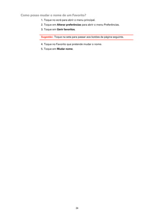 Como posso mudar o nome de um Favorito?
            1. Toque no ecrã para abrir o menu principal.
            2. Toque em Alterar preferências para abrir o menu Preferências.
            3. Toque em Gerir favoritos.

            Sugestão: Toque na seta para passar aos botões da página seguinte.

            4. Toque no Favorito que pretende mudar o nome.
            5. Toque em Mudar nome.




                                           24
 