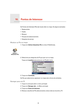 10.   Pontos de Interesse

Pontos de Interesse
                            Os Pontos de Interesse (PIs) são locais úteis no mapa. Eis alguns exemplos:
                            • Restaurantes
                            • Hotéis
                            • Museus
                            • Parques de estacionamento
                            • Estações de serviço

Mostrar os PIs no mapa
                            1. Toque em Activar/desactivar PIs no menu Preferências.




     Activar/
   desactivar PIs

                            2. Seleccione as categorias de PI que quer ver no mapa.

                              Toque em Localizar para procurar um PI pelo nome.




                            3. Toque em Concluído.

                            Os PIs que seleccionou aparecem no mapa sob a forma de símbolos.

Navegar para um PI
                            1. Toque no ecrã para abrir o menu principal.
                            2. Toque em Navegar até... no Menu principal.
                            3. Toque em Ponto de Interesse.
                            4. Reduza a escolha de PIs seleccionando a área onde se encontra o PI.




                                                        25
 