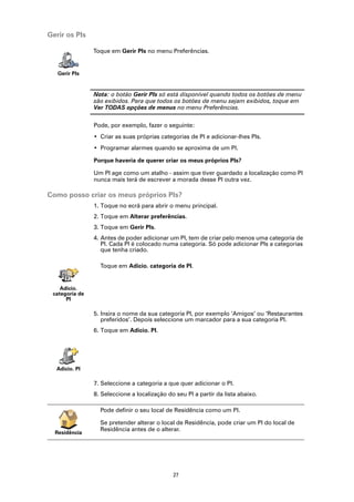 Gerir os PIs

                Toque em Gerir PIs no menu Preferências.


   Gerir PIs


                Nota: o botão Gerir PIs só está disponível quando todos os botões de menu
                são exibidos. Para que todos os botões de menu sejam exibidos, toque em
                Ver TODAS opções de menus no menu Preferências.

                Pode, por exemplo, fazer o seguinte:
                • Criar as suas próprias categorias de PI e adicionar-lhes PIs.
                • Programar alarmes quando se aproxima de um PI.

                Porque haveria de querer criar os meus próprios PIs?

                Um PI age como um atalho - assim que tiver guardado a localização como PI
                nunca mais terá de escrever a morada desse PI outra vez.

Como posso criar os meus próprios PIs?
                1. Toque no ecrã para abrir o menu principal.
                2. Toque em Alterar preferências.
                3. Toque em Gerir PIs.
                4. Antes de poder adicionar um PI, tem de criar pelo menos uma categoria de
                   PI. Cada PI é colocado numa categoria. Só pode adicionar PIs a categorias
                   que tenha criado.

                  Toque em Adicio. categoria de PI.


    Adicio.
 categoria de
      PI

                5. Insira o nome da sua categoria PI, por exemplo ‘Amigos’ ou ‘Restaurantes
                   preferidos’. Depois seleccione um marcador para a sua categoria PI.
                6. Toque em Adicio. PI.




  Adicio. PI

                7. Seleccione a categoria a que quer adicionar o PI.
                8. Seleccione a localização do seu PI a partir da lista abaixo.

                  Pode definir o seu local de Residência como um PI.

                  Se pretender alterar o local de Residência, pode criar um PI do local de
                  Residência antes de o alterar.
  Residência




                                              27
 